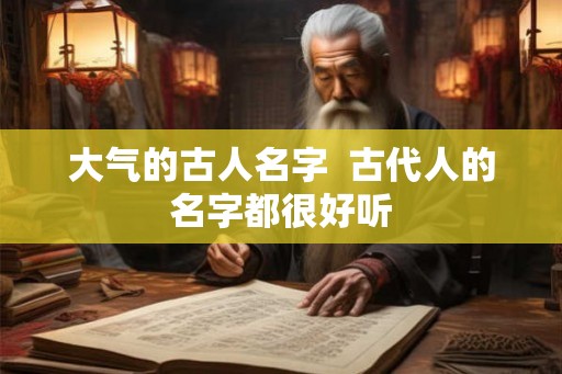 大气的古人名字 古代人的名字都很好听 大气的古人名字 古代人的名字都很好听