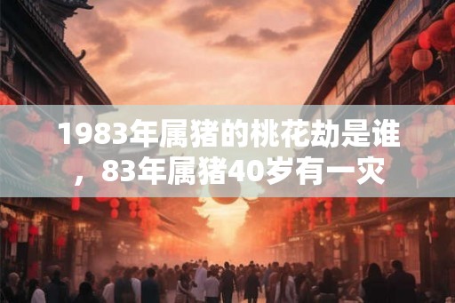1983年属猪的桃花劫是谁,83年属猪40岁有一灾 1983年属猪的桃花劫是谁,83年属猪40岁有一灾
