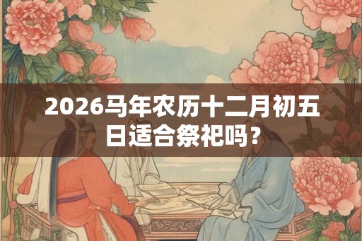 2026马年农历十二月初五日适合祭祀吗？