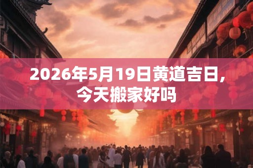 2026年5月19日黄道吉日,今天搬家好吗 2026年5月19日黄道吉日,今天搬家好吗