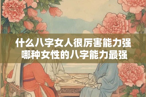 什么八字女人很厉害能力强 哪种女性的八字能力最强