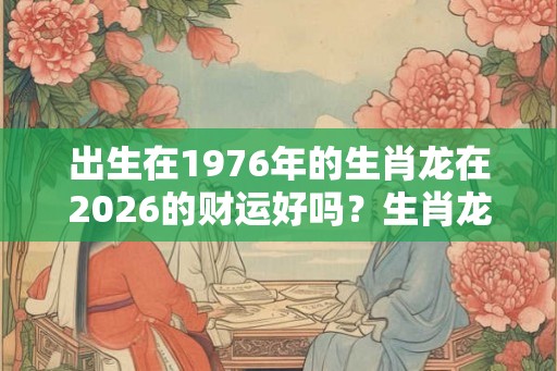 出生在1976年的生肖龙在2026的财运好吗？生肖龙的本命佛是谁？
