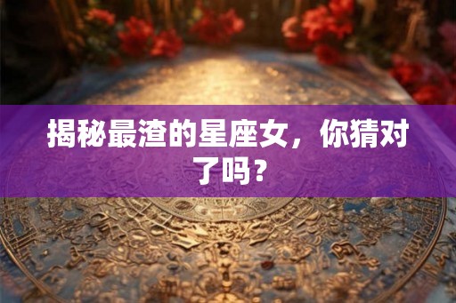 揭秘最渣的星座女,你猜对了吗? 揭秘最渣的星座女,你猜对了吗?