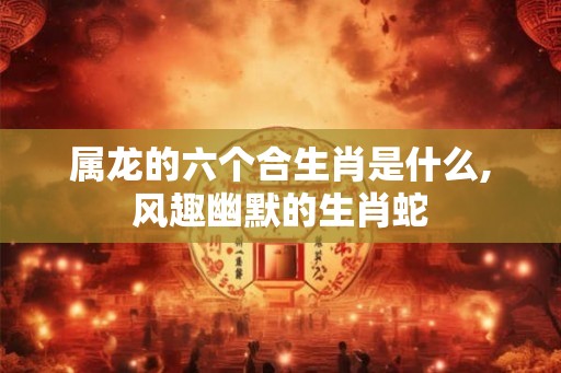 属龙的六个合生肖是什么,风趣幽默的生肖蛇