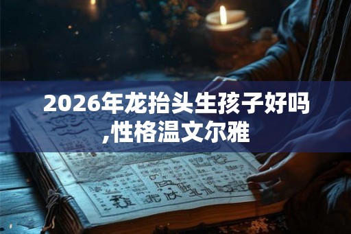 2026年龙抬头生孩子好吗,性格温文尔雅