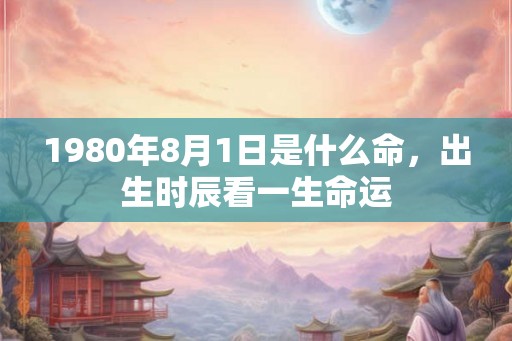 1980年8月1日是什么命,出生时辰看一生命运 1980年8月1日是什么命,出生时辰看一生命运