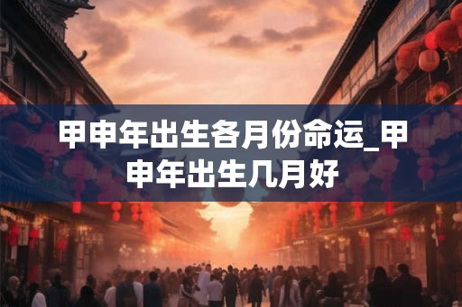 甲申年出生各月份命运_甲申年出生几月好