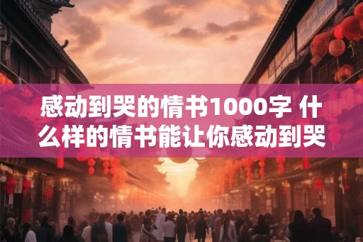 感动到哭的情书1000字 什么样的情书能让你感动到哭