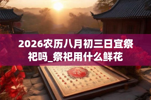 2026农历八月初三日宜祭祀吗_祭祀用什么鲜花
