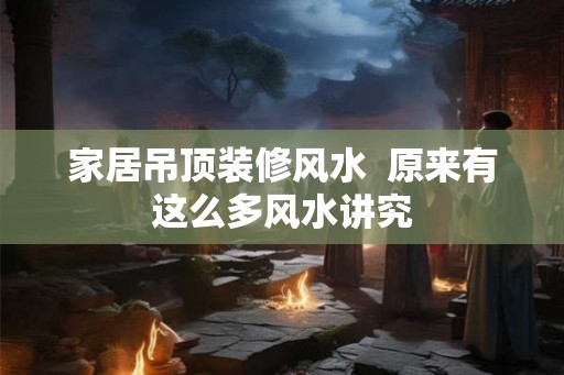 家居吊顶装修风水  原来有这么多风水讲究