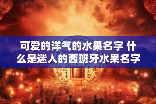 可爱的洋气的水果名字 什么是迷人的西班牙水果名字 可爱的洋气的水果名字 什么是迷人的西班牙水果名字