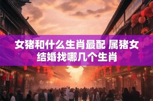 女猪和什么生肖最配 属猪女结婚找哪几个生肖