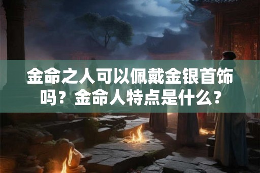 金命之人可以佩戴金银首饰吗？金命人特点是什么？