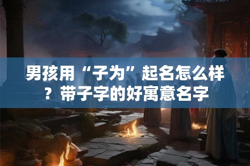 男孩用“子为”起名怎么样？带子字的好寓意名字