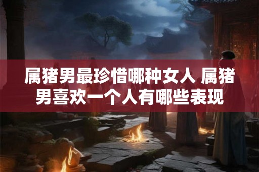 属猪男最珍惜哪种女人 属猪男喜欢一个人有哪些表现 属猪男最珍惜哪种女人 属猪男喜欢一个人有哪些表现