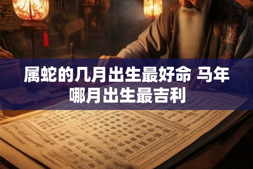属蛇的几月出生最好命 马年哪月出生最吉利