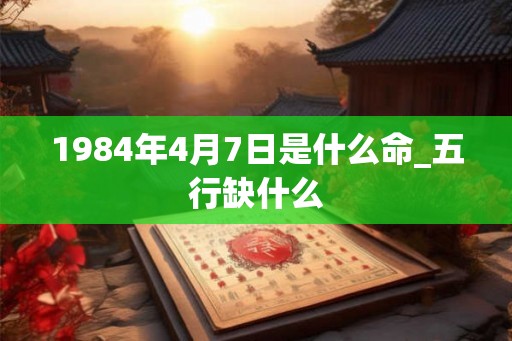 1984年4月7日是什么命_五行缺什么 1984年4月7日是什么命_五行缺什么