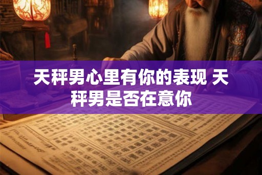 天秤男心里有你的表现 天秤男是否在意你 天秤男心里有你的表现 天秤男是否在意你