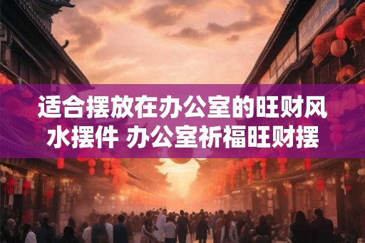 适合摆放在办公室的旺财风水摆件 办公室祈福旺财摆件推荐 适合摆放在办公室的旺财风水摆件 办公室祈福旺财摆件推荐