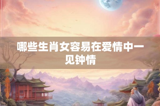 哪些生肖女容易在爱情中一见钟情 哪些生肖女容易在爱情中一见钟情