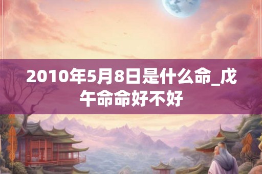 2010年5月8日是什么命_戊午命命好不好 2010年5月8日是什么命_戊午命命好不好