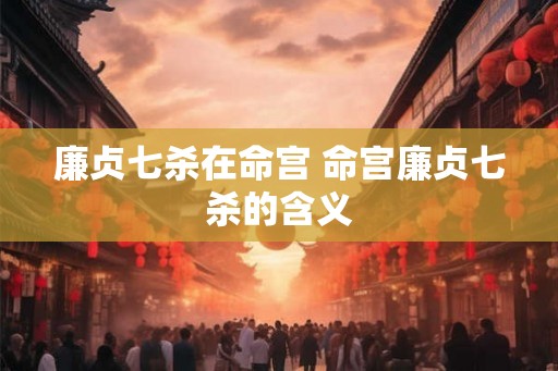 廉贞七杀在命宫 命宫廉贞七杀的含义 廉贞七杀在命宫 命宫廉贞七杀的含义