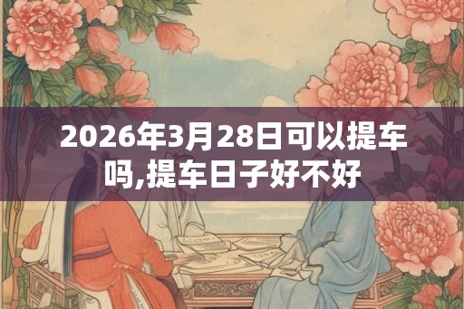 2026年3月28日可以提车吗,提车日子好不好