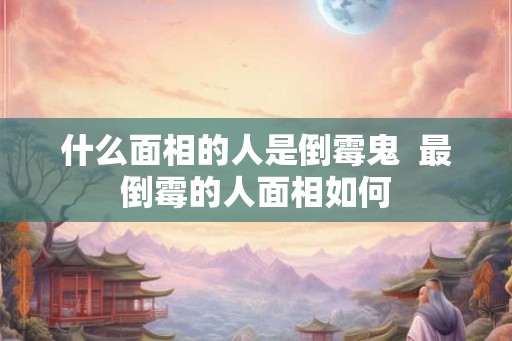什么面相的人是倒霉鬼  最倒霉的人面相如何