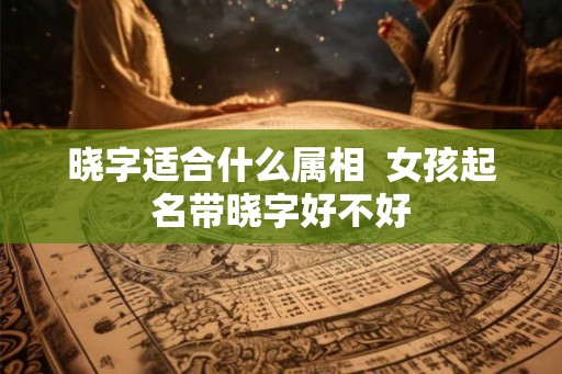 晓字适合什么属相 女孩起名带晓字好不好 晓字适合什么属相 女孩起名带晓字好不好