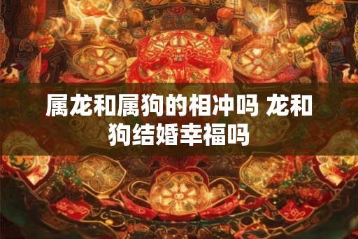 属龙和属狗的相冲吗 龙和狗结婚幸福吗 属龙和属狗的相冲吗 龙和狗结婚幸福吗