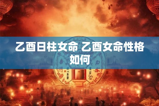 乙酉日柱女命 乙酉女命性格如何