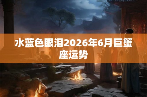 水蓝色眼泪2026年6月巨蟹座运势