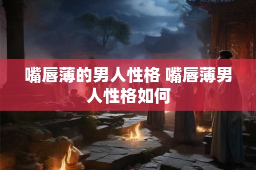 嘴唇薄的男人性格 嘴唇薄男人性格如何 嘴唇薄的男人性格 嘴唇薄男人性格如何