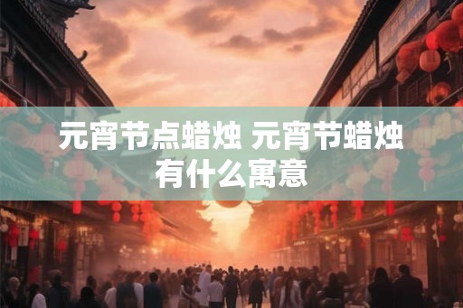 元宵节点蜡烛 元宵节蜡烛有什么寓意