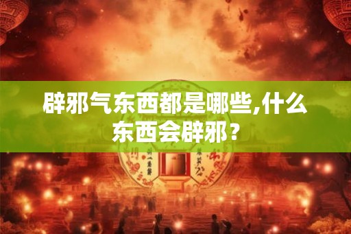 辟邪气东西都是哪些,什么东西会辟邪？