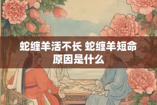 蛇缠羊活不长 蛇缠羊短命原因是什么 蛇缠羊活不长 蛇缠羊短命原因是什么