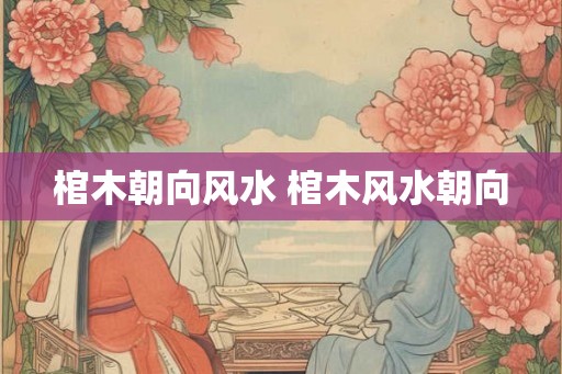 棺木朝向风水 棺木风水朝向 棺木朝向风水 棺木风水朝向
