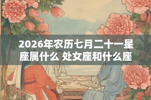 2026年农历七月二十一星座属什么 处女座和什么座最配