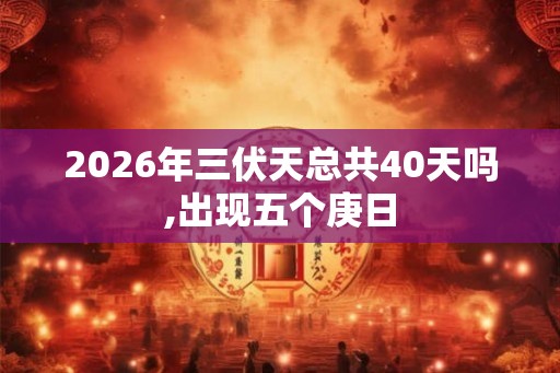 2026年三伏天总共40天吗,出现五个庚日