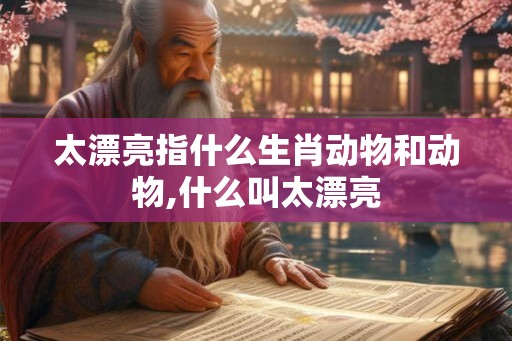 太漂亮指什么生肖动物和动物,什么叫太漂亮 太漂亮指什么生肖动物和动物,什么叫太漂亮
