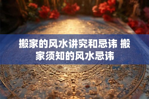 搬家的风水讲究和忌讳 搬家须知的风水忌讳