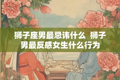 狮子座男最忌讳什么 狮子男最反感女生什么行为 狮子座男最忌讳什么 狮子男最反感女生什么行为