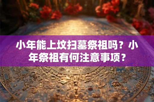 小年能上坟扫墓祭祖吗？小年祭祖有何注意事项？
