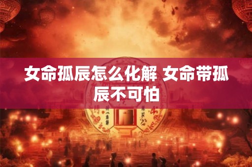 女命孤辰怎么化解 女命带孤辰不可怕 女命孤辰怎么化解 女命带孤辰不可怕