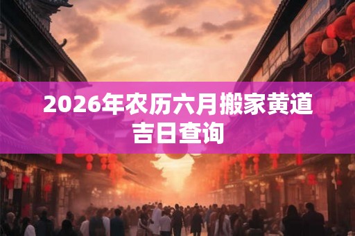 2026年农历六月搬家黄道吉日查询