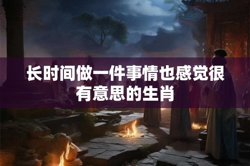 长时间做一件事情也感觉很有意思的生肖