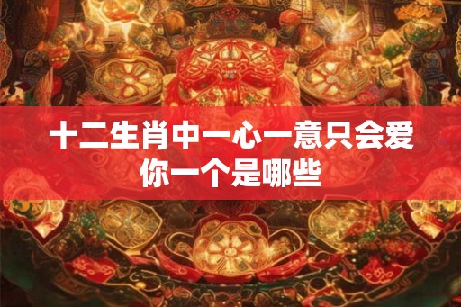 十二生肖中一心一意只会爱你一个是哪些 十二生肖中一心一意只会爱你一个是哪些