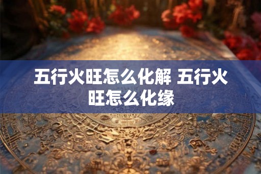 五行火旺怎么化解 五行火旺怎么化缘