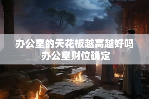 办公室的天花板越高越好吗 办公室财位确定