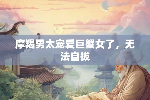 摩羯男太宠爱巨蟹女了，无法自拔